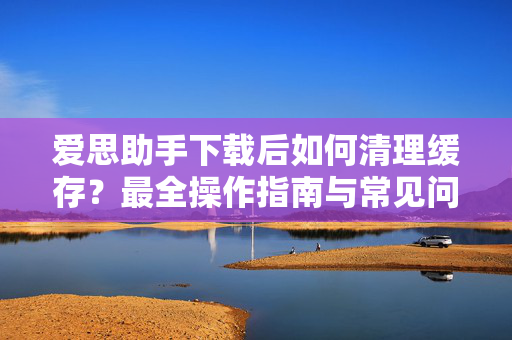 爱思助手下载后如何清理缓存？最全操作指南与常见问题解答